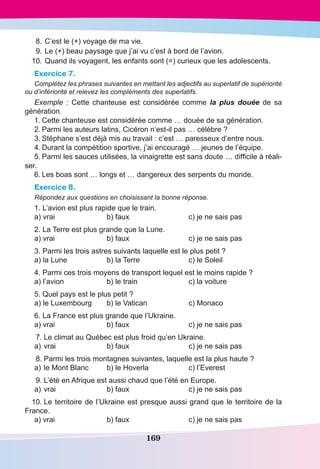 169
	8.	C’est le (+) voyage de ma vie.
	9.	Le (+) beau paysage que j’ai vu c’est à bord de l’avion.
	 10.	Quand ils voyagent, les enfants sont (=) curieux que les adolescents.
Exercice 7.
Complétez les phrases suivantes en mettant les adjectifs au superlatif de supériorité
ou d’infériorité et relevez les compléments des superlatifs.
Exemple  : Cette chanteuse est considérée comme la plus douée de sa
génération.
1.	Cette chanteuse est considérée comme … douée de sa génération.
2.	Parmi les auteurs latins, Cicéron n’est-il pas … célèbre ?
3.	Stéphane s’est déjà mis au travail : c’est … paresseux d’entre nous.
4.	Durant la compétition sportive, j’ai encouragé … jeunes de l’équipe.
5.	Parmi les sauces utilisées, la vinaigrette est sans doute … difficile à réali-
ser.
6.	Les boas sont … longs et … dangereux des serpents du monde.
Exercice 8.
Répondez aux questions en choisissant la bonne réponse.
1. L’avion est plus rapide que le train.
a) vrai	 b) faux	 c) je ne sais pas
2. La Terre est plus grande que la Lune.
a) vrai	 b) faux	 c) je ne sais pas
3. Parmi les trois astres suivants laquelle est le plus petit ?
a) la Lune	 b) la Terre	 c) le Soleil
4. Parmi ces trois moyens de transport lequel est le moins rapide ?
a) l’avion	 b) le train	 c) la voiture
5. Quel pays est le plus petit ?
a) le Luxembourg	 b) le Vatican	 c) Monaco
6. La France est plus grande que l’Ukraine.
a) vrai	 b) faux	 c) je ne sais pas
	7.	Le climat au Québec est plus froid qu’en Ukraine.
a)		vrai	 b) faux	 c) je ne sais pas
	8.	Parmi les trois montagnes suivantes, laquelle est la plus haute ?
a)		le Mont Blanc	 b) le Hoverla	 c) l’Everest
	9.	L’été en Afrique est aussi chaud que l’été en Europe.
a)		vrai	 b) faux	 c) je ne sais pas
	10.	Le territoire de l’Ukraine est presque aussi grand que le territoire de la
France.
a) vrai	 b) faux	 c) je ne sais pas
 
