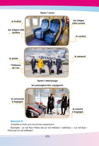 171
Dans l’ avion
le hublot
le couloir
les sièges côté
fenêtre
les sièges
côté couloir
le pilote
l’hôtesse
de l’air
le steward
Après l’atterissage
le carrousel
à bagages
le chariot
à bagages
les passagers=les voyageurs
Exercice 9.
Complète le texte avec les bonnes expressions.
Exemple : Le vol Kyiv–Paris est un vol intérieur / extérieur. – Le vol Kyiv–
Paris est un vol extérieur.
 