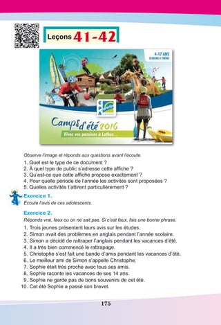 175
Leçons 41-42
Observe l’image et réponds aux questions avant l’écoute.
1. Quel est le type de ce document ?
2. À quel type de public s’adresse cette affiche ?
3. Qu’est-ce que cette affiche propose exactement ?
4. Pour quelle période de l’année les activités sont proposées ?
5. Quelles activités t’attirent particulièrement ?
Exercice 1.
Écoute l’avis de ces adolescents.
Exercice 2.
Réponds vrai, faux ou on ne sait pas. Si c’est faux, fais une bonne phrase.
	1.	Trois jeunes présentent leurs avis sur les études.
	2.	Simon avait des problèmes en anglais pendant l’année scolaire.
	3.	Simon a décidé de rattraper l’anglais pendant les vacances d’été.
	4.	Il a très bien commencé le rattrapage.
	5.	Christophe s’est fait une bande d’amis pendant les vacances d’été.
	6.	Le meilleur ami de Simon s’appelle Christophe.
	7.	Sophie était très proche avec tous ses amis.
	8.	Sophie raconte les vacances de ses 14 ans.
	9.	Sophie ne garde pas de bons souvenirs de cet été.
	 10.	Cet été Sophie a passé son brevet.
 