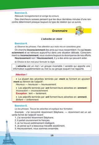 18
Exercice 3.
Réécoute l’enregistrement et corrige les erreurs.
Des chercheurs suisses pensent que les deux dernières minutes d’une ren-
contre déterminent presque toujours le type de relation qui va suivre.
Grammaire
L’adverbe en -ment
Exercice 4.
a) Observe les phrases. Fais attention aux mots mis en caractères gras.
On cherche inconsciemment des amis qui nous ressemblent. Il a agi incon-
sciemment et se retrouve aujourd’hui dans une situation délicate. Consciem-
ment ou inconsciemment, nous voulons toujours la récompense de nos efforts.
Heureusement non ! Heureusement, il y a des amis qui peuvent aider.
b) Choisis le bon mot pour formuler la règle.
L’adverbe est un mot / un groupe invariable / variable qui apporte une
information supplémentaire au mot ou au groupe auquel il se rapporte.
Attention !
•	 La plupart des adverbes terminés par -ment se forment en ajoutant
-ment au féminin de l’adjectif :
Heureux — heureuse — heureusement.
•	 Les adjectifs terminés par -ent forment leurs adverbes en -emment :
Inconscient — inconsciemment.
Exception : lent — lentement.
•	 Les adjectifs terminés par -ant forment leurs adverbes en -amment.
Brillant — brillamment.
Exercice 5.
Lis les phrases. Trouve les adverbes et explique leur formation.
Exemple : J’ai rencontré récemment Stéphane. — récemment est un ad-
verbe formé de l’adjectif recent.
1.	J’ai rencontré récemment Stéphane.
2.	Il parlait couramment le français.
3.	Je l’ai trouvé extrêmement intelligent.
4.	Je pense qu’il a beaucoup travaillé assidûment.
5.	Heureusement, nous sommes ensemble.
 