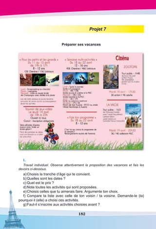 182
Projet 7
Préparer ses vacances
I.
Travail individuel. Observe attentivement la proposition des vacances et fais les
devoirs ci-dessous.
a)	Choisis la tranche d’âge qui te convient.
b)	Quelles sont les dates ?
c)	Quel est le prix ?
d)	Note toutes les activités qui sont proposées.
e)	Choisis celles que tu aimerais faire. Argumente ton choix.
f)	Compare ta liste avec celle de ton voisin / ta voisine. Demande-le (la)
pourquoi il (elle) a choisi ces activités.
g)	Faut-il s’inscrire aux activités choisies avant ?
 