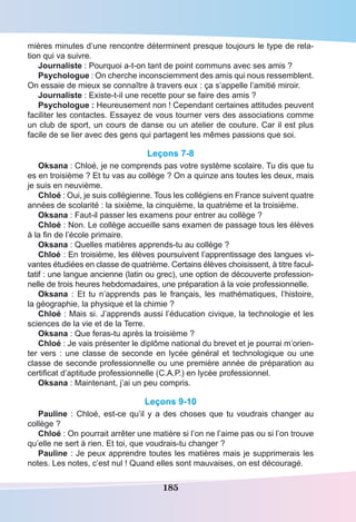 185
mières minutes d’une rencontre déterminent presque toujours le type de rela-
tion qui va suivre.
Journaliste : Pourquoi a-t-on tant de point communs avec ses amis ?
Psychologue : On cherche inconsciemment des amis qui nous ressemblent.
On essaie de mieux se connaître à travers eux : ça s’appelle l’amitié miroir.
Journaliste : Existe-t-il une recette pour se faire des amis ?
Psychologue : Heureusement non ! Cependant certaines attitudes peuvent
faciliter les contactes. Essayez de vous tourner vers des associations comme
un club de sport, un cours de danse ou un atelier de couture. Car il est plus
facile de se lier avec des gens qui partagent les mêmes passions que soi.
Leçons 7-8
Oksana : Chloé, je ne comprends pas votre système scolaire. Tu dis que tu
es en troisième ? Et tu vas au collège ? On a quinze ans toutes les deux, mais
je suis en neuvième.
Chloé : Oui, je suis collégienne. Tous les collégiens en France suivent quatre
années de scolarité : la sixième, la cinquième, la quatrième et la troisième.
Oksana : Faut-il passer les examens pour entrer au collège ?
Chloé : Non. Le collège accueille sans examen de passage tous les élèves
à la fin de l’école primaire.
Oksana : Quelles matières apprends-tu au collège ?
Chloé : En troisième, les élèves poursuivent l’apprentissage des langues vi-
vantes étudiées en classe de quatrième. Certains élèves choisissent, à titre facul-
tatif : une langue ancienne (latin ou grec), une option de découverte profession-
nelle de trois heures hebdomadaires, une préparation à la voie professionnelle.
Oksana  : Et tu n’apprends pas le français, les mathématiques, l’histoire,
la géographie, la physique et la chimie ?
Chloé : Mais si. J’apprends aussi l’éducation civique, la technologie et les
sciences de la vie et de la Terre.
Oksana : Que feras-tu après la troisième ?
Chloé : Je vais présenter le diplôme national du brevet et je pourrai m’orien-
ter vers : une classe de seconde en lycée général et technologique ou une
classe de seconde professionnelle ou une première année de préparation au
certificat d’aptitude professionnelle (C.A.P.) en lycée professionnel.
Oksana : Maintenant, j’ai un peu compris.
Leçons 9-10
Pauline : Chloé, est-ce qu’il y a des choses que tu voudrais changer au
collège ?
Chloé : On pourrait arrêter une matière si l’on ne l’aime pas ou si l’on trouve
qu’elle ne sert à rien. Et toi, que voudrais-tu changer ?
Pauline : Je peux apprendre toutes les matières mais je supprimerais les
notes. Les notes, c’est nul ! Quand elles sont mauvaises, on est découragé.
 