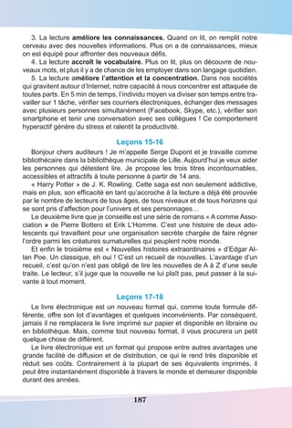 187
3. La lecture améliore les connaissances. Quand on lit, on remplit notre
cerveau avec des nouvelles informations. Plus on a de connaissances, mieux
on est équipé pour affronter des nouveaux défis.
4. La lecture accroît le vocabulaire. Plus on lit, plus on découvre de nou-
veaux mots, et plus il y a de chance de les employer dans son langage quotidien.
5. La lecture améliore l’attention et la concentration. Dans nos sociétés
qui gravitent autour d’Internet, notre capacité à nous concentrer est attaquée de
toutes parts. En 5 min de temps, l’individu moyen va diviser son temps entre tra-
vailler sur 1 tâche, vérifier ses courriers électroniques, échanger des messages
avec plusieurs personnes simultanément (Facebook, Skype, etc.), vérifier son
smartphone et tenir une conversation avec ses collègues ! Ce comportement
hyperactif génère du stress et ralentit la productivité.
Leçons 15-16
Bonjour chers auditeurs ! Je m’appelle Serge Dupont et je travaille comme
bibliothécaire dans la bibliothèque municipale de Lille. Aujourd’hui je veux aider
les personnes qui détestent lire. Je propose les trois titres incontournables,
accessibles et attractifs à toute personne à partir de 14 ans.
« Harry Potter » de J. K. Rowling. Cette saga est non seulement addictive,
mais en plus, son efficacité en tant qu’accroche à la lecture a déjà été prouvée
par le nombre de lecteurs de tous âges, de tous niveaux et de tous horizons qui
se sont pris d’affection pour l’univers et ses personnages…
Le deuxième livre que je conseille est une série de romans « A comme Asso-
ciation » de Pierre Bottero et Erik L’Homme. C’est une histoire de deux ado-
lescents qui travaillent pour une organisation secrète chargée de faire régner
l’ordre parmi les créatures surnaturelles qui peuplent notre monde.
Et enfin le troisième est « Nouvelles histoires extraordinaires » d’Edgar Al-
lan Poe. Un classique, eh oui ! C’est un recueil de nouvelles. L’avantage d’un
recueil, c’est qu’on n’est pas obligé de lire les nouvelles de A à Z d’une seule
traite. Le lecteur, s’il juge que la nouvelle ne lui plaît pas, peut passer à la sui-
vante à tout moment.
Leçons 17-18
Le livre électronique est un nouveau format qui, comme toute formule dif-
férente, offre son lot d’avantages et quelques inconvénients. Par conséquent,
jamais il ne remplacera le livre imprimé sur papier et disponible en librairie ou
en bibliothèque. Mais, comme tout nouveau format, il vous procurera un petit
quelque chose de différent.
Le livre électronique est un format qui propose entre autres avantages une
grande facilité de diffusion et de distribution, ce qui le rend très disponible et
réduit ses coûts. Contrairement à la plupart de ses équivalents imprimés, il
peut être instantanément disponible à travers le monde et demeurer disponible
durant des années.
 