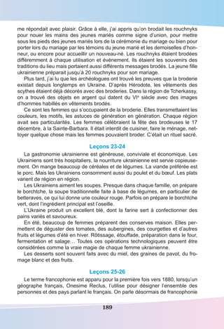 189
me répondait avec plaisir. Grâce à elle, j’ai appris qu’on brodait les rouchnyks
pour nouer les mains des jeunes mariés comme signe d’union, pour mettre
sous les pieds des jeunes mariés lors de la cérémonie du mariage ou bien pour
porter lors du mariage par les témoins du jeune marié et les demoiselles d’hon-
neur, ou encore pour accueillir un nouveau-né. Les rouchnyks étaient brodées
différemment à chaque utilisation et évènement. Ils étaient les souvenirs des
traditions du lieu mais portaient aussi différents messages brodés. La jeune fille
ukrainienne préparait jusqu’à 20 rouchnyks pour son mariage.
Plus tard, j’ai lu que les archéologues ont trouvé les preuves que la broderie
existait depuis longtemps en Ukraine. D’après Hérodote, les vêtements des
scythes étaient déjà décorés avec des broderies. Dans la région de Tcherkassy,
on a trouvé des objets en argent qui datent du VIe
siècle avec des images
d’hommes habillés en vêtements brodés.
Ce sont les femmes qui s’occupaient de la broderie. Elles transmettaient les
couleurs, les motifs, les astuces de génération en génération. Chaque région
avait ses particularités. Les femmes célébraient la fête des brodeuses le 17
décembre, à la Sainte-Barbara. Il était interdit de cuisiner, faire le ménage, net-
toyer quelque chose mais les femmes pouvaient broder. C’était un rituel sacré.
Leçons 23-24
La gastronomie ukrainienne est généreuse, conviviale et économique. Les
Ukrainiens sont très hospitaliers, la nourriture ukrainienne est servie copieuse-
ment. On mange beaucoup de céréales et de légumes. La viande préférée est
le porc. Mais les Ukrainiens consomment aussi du poulet et du bœuf. Les plats
varient de région en région.
Les Ukrainiens aiment les soupes. Presque dans chaque famille, on prépare
le borchtche, la soupe traditionnelle faite à base de légumes, en particulier de
betteraves, ce qui lui donne une couleur rouge. Parfois on prépare le borchtche
vert, dont l’ingrédient principal est l’oseille.
L’Ukraine produit un excellent blé, dont la farine sert à confectionner des
pains variés et savoureux.
En été, beaucoup de femmes préparent des conserves maison. Elles per-
mettent de déguster des tomates, des aubergines, des courgettes et d’autres
fruits et légumes d’été en hiver. Rôtissage, étouffade, préparation dans le four,
fermentation et salage… Toutes ces opérations technologiques peuvent être
considérées comme la vraie magie de chaque femme ukrainienne.
Les desserts sont souvent faits avec du miel, des graines de pavot, du fro-
mage blanc et des fruits.
Leçons 25-26
Le terme francophonie est apparu pour la première fois vers 1880, lorsqu’un
géographe français, Onesime Reclus, l’utilise pour désigner l’ensemble des
personnes et des pays parlant le français. On parle désormais de francophonie
 