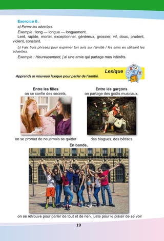 19
Exercice 6.
a) Forme les adverbes.
Exemple : long — longue — longuement.
Lent, rapide, mortel, exceptionnel, généreux, grossier, vif, doux, prudent,
violent, constant.
b) Fais trois phrases pour exprimer ton avis sur l’amitié / les amis en utilisant les
adverbes.
Exemple : Heureusement, j’ai une amie qui partage mes intérêts.
Lexique
Apprends le nouveau lexique pour parler de l’amitié.
Entre les filles
on se confie des secrets,
on se promet de ne jamais se quitter
Entre les garçons
on partage des goûts musicaux,
des blagues, des bêtises
En bande,
on se retrouve pour parler de tout et de rien, juste pour le plaisir de se voir
 