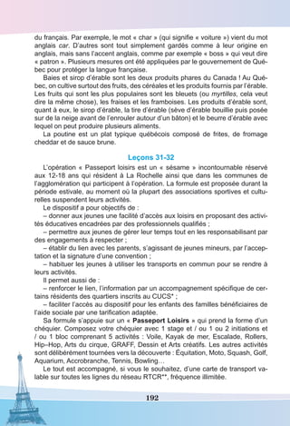 192
du français. Par exemple, le mot « char » (qui signifie « voiture ») vient du mot
anglais car. D’autres sont tout simplement gardés comme à leur origine en
anglais, mais sans l’accent anglais, comme par exemple « boss » qui veut dire
« patron ». Plusieurs mesures ont été appliquées par le gouvernement de Qué-
bec pour protéger la langue française.
Baies et sirop d’érable sont les deux produits phares du Canada ! Au Qué-
bec, on cultive surtout des fruits, des céréales et les produits fournis par l’érable.
Les fruits qui sont les plus populaires sont les bleuets (ou myrtilles, cela veut
dire la même chose), les fraises et les framboises. Les produits d’érable sont,
quant à eux, le sirop d’érable, la tire d’érable (sève d’érable bouillie puis posée
sur de la neige avant de l’enrouler autour d’un bâton) et le beurre d’érable avec
lequel on peut produire plusieurs aliments.
La poutine est un plat typique québécois composé de frites, de fromage
cheddar et de sauce brune.
Leçons 31-32
L’opération « Passeport loisirs est un « sésame » incontournable réservé
aux 12-18 ans qui résident à La Rochelle ainsi que dans les communes de
l’agglomération qui participent à l’opération. La formule est proposée durant la
période estivale, au moment où la plupart des associations sportives et cultu-
relles suspendent leurs activités.
Le dispositif a pour objectifs de : 
– donner aux jeunes une facilité d’accès aux loisirs en proposant des activi-
tés éducatives encadrées par des professionnels qualifiés ;
– permettre aux jeunes de gérer leur temps tout en les responsabilisant par
des engagements à respecter ;
– établir du lien avec les parents, s’agissant de jeunes mineurs, par l’accep-
tation et la signature d’une convention ;
– habituer les jeunes à utiliser les transports en commun pour se rendre à
leurs activités.
Il permet aussi de : 
– renforcer le lien, l’information par un accompagnement spécifique de cer-
tains résidents des quartiers inscrits au CUCS* ;
– faciliter l’accès au dispositif pour les enfants des familles bénéficiaires de
l’aide sociale par une tarification adaptée.
Sa formule s’appuie sur un « Passeport Loisirs » qui prend la forme d’un
chéquier. Composez votre chéquier avec 1 stage et / ou 1 ou 2 initiations et
/ ou 1 bloc comprenant 5 activités : Voile, Kayak de mer, Escalade, Rollers,
Hip–Hop, Arts du cirque, GRAFF, Dessin et Arts créatifs. Les autres activités
sont délibérément tournées vers la découverte : Équitation, Moto, Squash, Golf,
Aquarium, Accrobranche, Tennis, Bowling…
Le tout est accompagné, si vous le souhaitez, d’une carte de transport va-
lable sur toutes les lignes du réseau RTCR**, fréquence illimitée. 
 