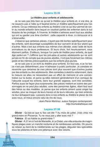 194
Leçons 35-36
Le théâtre pour enfants et adolescents
Je ne sais pas très bien ce qu’est le théâtre pour enfants et, à vrai dire, je
ne souscris pas à l’idée qu’il faudrait écrire un théâtre spécifiquement pour les
enfants. Ce qui intéresse les enfants au théâtre c’est ce qui leur permet de sor-
tir du monde enfantin dans lequel on voudrait parfois les enfermer dans le but
illusoire de les protéger. À l’inverse, le théâtre s’adresse avant tout aux adultes
qui ont su garder une âme d’enfant : cette capacité à rêver, à s’émouvoir et à
s’émerveiller.
J’observe que certaines pièces, n’ayant pas été écrites spécifiquement pour
les enfants, sont davantage susceptibles de leur convenir et de leur plaire que
d’autres. Mais c’est aux enfants eux mêmes d’en décider, avec l’aide de leurs
animateurs ou de leurs professeurs. Et leurs choix, fort heureusement, nous
étonnent parfois. D’ailleurs, lorsque l’on parle de théâtre pour enfants, de quel
âge parle-t-on ? J’affirme que les pré-ados et autres adolescents qui ne sont
jamais en fin de compte que de jeunes adultes, n’ont pas forcément les mêmes
goûts et les mêmes préoccupations que les enfants plus jeunes.
Je ne sais pas si j’ai écrit du théâtre pour enfants. En tout cas, si je l’ai fait,
ce n’est pas délibérément, pour m’adresser à public particulier. Je constate en
revanche que certaines de mes pièces sont plus souvent que d’autres jouées
par des enfants ou des adolescents. Mes comédies à sketchs notamment, dans
la mesure où elles ne nécessitent pas un effort de mémoire et une concen-
tration sur la durée, et parce qu’elles relèvent généralement d’un comique de
l’absurde auquel les enfants, dans leur grande sagesse, sont très sensibles.
Parfois aussi de façon plus surprenante, des pièces mettant en scène des per-
sonnages on ne peut plus adultes, voire des personnes âgées, étant tout sauf
des héros ou des modèles. Je pense que les enfants aiment aussi singer les
adultes, pour se moquer de leurs travers et de leurs ridicules, qui bien entendu
ne leur échappent pas. Laissons donc à nos enfants au théâtre le plaisir de rire
avec nous, et mieux encore celui de rire de nous.
Jean-Pierre Martinez, auteur français contemporain,
http://comediatheque.net/
Leçons 37-38
Olivier : Qu’est-ce que tu fais cet été ? Au mois de juillet, j’irais chez ma
grand-mère en Provence. Tu ne veux pas y aller avec moi ?
Fabrice : Et où habite ta grand-mère ?
Olivier : À 31 km à l’est de Marseille, à La Ciotat, une ville entourée de magni-
fiques plages avec un marché nocturne et de nombreuses activités. On pourra
se relaxer au bord de la méditerranée sur les plages, déguster des spécialités
sous les platanes et faire une pétanque avec des voisins.
 