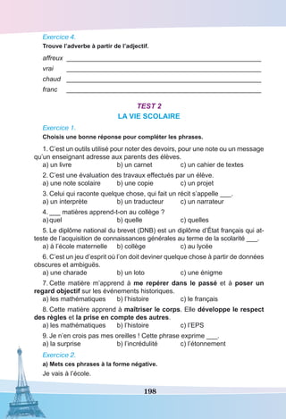 198
Exercice 4.
Trouve l’adverbe à partir de l’adjectif.
affreux	 _____________________________________________________
vrai	 _____________________________________________________
chaud	 _____________________________________________________
franc	 _____________________________________________________
Test 2
LA VIE SCOLAIRE
Exercice 1.
Choisis une bonne réponse pour compléter les phrases.
1.	C’est un outils utilisé pour noter des devoirs, pour une note ou un message
qu’un enseignant adresse aux parents des élèves.
a) un livre	 b) un carnet	 c) un cahier de textes
2.	C’est une évaluation des travaux effectués par un élève.
a) une note scolaire	 b) une copie	 c) un projet
3.	Celui qui raconte quelque chose, qui fait un récit s’appelle ___.
a) un interprète	 b) un traducteur	 c) un narrateur
4.	___ matières apprend-t-on au collège ?
a)	quel	 b) quelle	 c) quelles
5.	Le diplôme national du brevet (DNB) est un diplôme d’État français qui at-
teste de l’acquisition de connaissances générales au terme de la scolarité ___.
a) à l’école maternelle	 b) collège	 c) au lycée
6.	C’est un jeu d’esprit où l’on doit deviner quelque chose à partir de données
obscures et ambiguës.
a) une charade	 b) un loto	 c) une énigme
7.	Cette matière m’apprend à me repérer dans le passé et à poser un
regard objectif sur les événements historiques.
a) les mathématiques	 b) l’histoire	 c) le français
8.	Cette matière apprend à maîtriser le corps. Elle développe le respect
des règles et la prise en compte des autres.
a) les mathématiques	 b) l’histoire	 c) l’EPS
9.	Je n’en crois pas mes oreilles ! Cette phrase exprime ___.
a) la surprise	 b) l’incrédulité	 c) l’étonnement
Exercice 2.
a) Mets ces phrases à la forme négative.
Je vais à l’école.
 