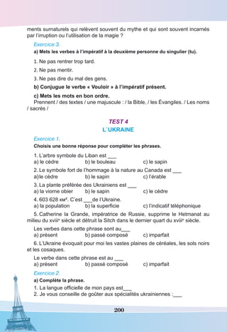 200
ments surnaturels qui relèvent souvent du mythe et qui sont souvent incarnés
par l’irruption ou l’utilisation de la magie ?
Exercice 3.
a) Mets les verbes à l’impératif à la deuxième personne du singulier (tu).
1.	Ne pas rentrer trop tard.
2.	Ne pas mentir.
3.	Ne pas dire du mal des gens.
b) Conjugue le verbe « Vouloir » à l’impératif présent.
c) Mets les mots en bon ordre.
Prennent / des textes / une majuscule : / la Bible, / les Évangiles. / Les noms
/ sacrés /
Test 4
L`UKRAINE
Exercice 1.
Choisis une bonne réponse pour compléter les phrases.
1.	L’arbre symbole du Liban est ___
a) le cèdre	 b) le bouleau	 c) le sapin
2.	Le symbole fort de l’hommage à la nature au Canada est ___
a)	le cèdre 	 b) le sapin	 c) l’érable
3.	La plante préférée des Ukrainiens est ___
a) la viorne obier	 b) le sapin	 c) le cèdre
4.	603 628 км². C’est ___de l’Ukraine.
a) la population	 b) la superficie	 c) l’indicatif téléphonique
5.	Catherine la Grande,  impératrice de Russie, supprime le Hetmanat au
milieu du xviiie
siècle et détruit la Sitch dans le dernier quart du xviiie
 siècle.
Les verbes dans cette phrase sont au___
a) présent	 b) passé composé	 c) imparfait
6.	L’Ukraine évoquait pour moi les vastes plaines de céréales, les sols noirs
et les cosaques.
Le verbe dans cette phrase est au ___
a) présent	 b) passé composé	 c) imparfait
Exercice 2.
a) Complète la phrase.
1. La langue officielle de mon pays est___
2. Je vous conseille de goûter aux spécialités ukrainiennes :___
 