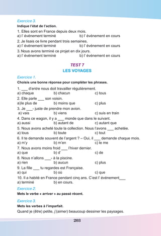 203
Exercice 3.
Indique l’état de l’action.
1. Elles sont en France depuis deux mois.
a) l’ événement terminé 	 b) l’ événement en cours
2.	Je lisais ce livre pendant trois semaines.
a) l’ événement terminé 	 b) l’ événement en cours
3.	Nous avons terminé ce projet en dix jours.
a) l’ événement terminé 	 b) l’ événement en cours
Test 7
LES VOYAGES
Exercice 1.
Choisis une bonne réponse pour compléter les phrases.
1. ___ d’entre nous doit travailler régulièrement.
a) chaque	 b) chacun	 c) tous
2. Elle parle ___ son voisin.
a)	le plus de 	 b) moins que 	 c) plus
3. Je ___- juste de prendre mon avion.
a) vais	 b) viens	 c) suis en train
4. Dans ce wagon, il y a ___ monde que dans le suivant.
a) aussi	 b) autant de	 c) autant que
5. Nous avons acheté toute la collection. Nous l’avons ___ achetée.
a) tous	 b) toute	 c) tout
6. Il te demande souvent de l’argent ? – Oui, il ___ demande chaque mois.
a) m’y	 b) m’en	 c) le me
7. Nous avons moins froid ___ l’hiver dernier.
a) que	 b) d’	 c) de
8. Nous n’allons ___- à la piscine.
a) rien	 b) aucun	 c) plus
9. La fille ___ tu regardes est Française.
a) qui	 b) où	 c) que
10. Il a habité en France pendant cinq ans. C’est l’ événement___
a) terminé	 b) en cours.
Exercice 2.
Mets le verbe « arriver » au passé récent.
Exercice 3.
Mets les verbes à l’imparfait.
Quand je (être) petite, j’(aimer) beaucoup dessiner les paysages.
 