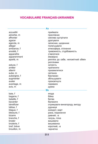 211
Aa
accueillir
adverbe, m
affronter
agacer
agenda, m
alléger
ambiance, f
anxiété, f
apparaître
apparemment
aparté, m 
astuce, f
arrêter
atterrir
aube, m
aubergine, f
augmenter
avaler
avantage, m
avis, m
приймати
прислівник
сміливо зустрічати
дратувати
записник, щоденник
полегшувати
атмосфера, оточення
тривожність, стурбованість
з’являтися
ймовірно
репліка до себе, непомітний обмін
репліками
хитрість
припиняти
приземлятися
світанок
баклажан
збільшувати
проковтнути
перевага
думка
Bb
baie, f
bagarre, f
bataille, f
bavarder 
bénéficier
bêtise, f
blague, f
blessure, f
bizarre
branche, f
broder
broderie, f
bref, brève
brouillon, m
ягода
бійка
битва
балакати
отримувати винагороду, вигоду
дурниця
анекдот, жарт
рана, поранення
дивний, -а
галузь, гілка
вишивати
вишиванка
короткий, -а
чернетка
Vocabulaire français-ukrainien
 