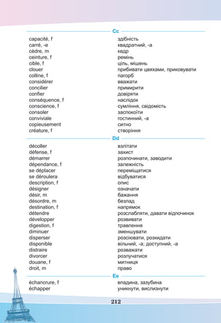 212
Сс
capacité, f
carré, -e
cèdre, m
ceinture, f
cible, f
clouer
colline, f
considérer
concilier
confier
conséquence, f
conscience, f
consoler
conviviale
copieusement
créature, f
здібність
квадратний, -а
кедр
ремінь
ціль, мішень
прибивати цвяхами, приковувати
пагорб
вважати
примирити
довіряти
наслідок
сумління, свідомість
заспокоїти
гостинний, -а
ситно
створіння
Dd
décoller
défense, f
démarrer
dépendance, f
se déplacer
se déroulera
description, f
désigner
désir, m
désordre, m
destination, f
détendre
développer
digestion, f
diminuer
disperser
disponible
distraire
divorcer
douane, f
droit, m
взлітати
захист
розпочинати, заводити
залежність
переміщатися
відбуватися
опис
означати
бажання
безлад
напрямок
розслабляти, давати відпочинок
розвивати
травлення
зменшувати
розсіювати, розкидати
вільний, -а; доступний, -а
розважати
розлучатися
митниця
право
Ее
échancrure, f
échapper
впадина, зазубина
уникнути, вислизнути
 