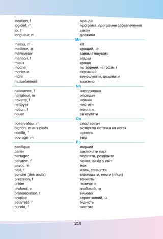 215
location, f
logiciel, m
loi, f
longueur, m
оренда
програма, програмне забезпечення
закон
довжина
Mm
matou, m
meilleur, -e
mémoriser
mention, f
mieux
moche
modeste
mûrir
mutuellement
кіт
кращий, -а
запам’ятовувати
згадка
краще
потворний, -а (розм.)
скромний
виношувати, дозрівати
взаємно
Nn
naissance, f
narrateur, m
navette, f
nettoyer
notion, f
nouer
народження
оповідач
човник
чистити
поняття
зв’язувати
Oo
observateur, m
oignon, m aux pieds
oseille, f
ouvrage, m
спостерігач
розпухла кісточка на ногах
щавель
твір
Pp
pacifique
parier
partager
parution, f
pavot, m
pitié, f
pondre (des œufs)
précision, f
prêter
profond, e
prononciation, f
propice
pauvreté, f
pureté, f
мирний
заключати парі
поділяти, розділити
поява, вихід у світ
мак
жаль, співчуття
відкладати, нести (яйця)
точність
позичати
глибокий, -а
вимова
сприятливий, -а
бідність
чистота
 