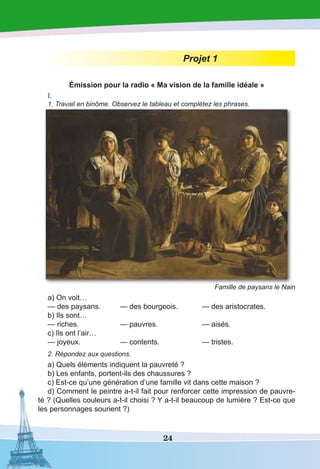 24
Projet 1
Émission pour la radio « Ma vision de la famille idéale »
I.
1. Travail en binôme. Observez le tableau et complétez les phrases.
Famille de paysans le Nain
a) On voit…
— des paysans.	 — des bourgeois.	 — des aristocrates.
b) Ils sont…
— riches.	 — pauvres. 	 — aisés.
c) Ils ont l’air…
— joyeux.	 — contents.	 — tristes.
2. Répondez aux questions.
a) Quels éléments indiquent la pauvreté ?
b) Les enfants, portent-ils des chaussures ?
c) Est-ce qu’une génération d’une famille vit dans cette maison ?
d) Comment le peintre a-t-il fait pour renforcer cette impression de pauvre-
té ? (Quelles couleurs a-t-il choisi ? Y a-t-il beaucoup de lumière ? Est-ce que
les personnages sourient ?)
 