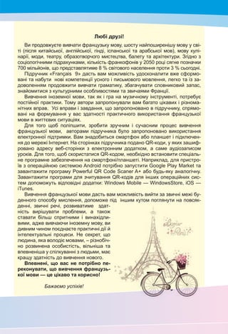 3
Любі друзі!
Ви продовжуєте вивчати французьку мову, шосту найпоширенішу мову у сві-
ті (після китайської, англійської, гінді, іспанської та арабської мов), мову кулі-
нарії, моди, театру, образотворчого мистецтва, балету та архітектури. Згідно з
соціологічними підрахунками, кількість франкофонів у 2050 році сягне позначки
700 мільйонів, що представлятиме 8 % світового населення проти 3 % сьогодні.
Підручник «Français 9» дасть вам можливість удосконалити вже сформо-
вані та набути нові компетенції усного і письмового мовлення, легко та із за-
доволенням продовжити вивчати граматику, збагачувати словниковий запас,
знайомитися з культурними особливостями та звичаями Франції.
Вивчення іноземної мови, так як і гра на музичному інструменті, потребує
постійної практики. Тому автори запропонували вам багато цікавих і різнома-
нітних вправ. Усі вправи і завдання, що запропоновано в підручнику, спрямо-
вані на формування у вас здатності практичного використання французької
мови в життєвих ситуаціях.
Для того щоб поліпшити, зробити зручним і сучасним процес вивчення
французької мови, авторами підручника було запропоновано використання
електронної підтримки. Вам знадобиться смартфон або планшет і підключен-
ня до мережі Інтернет. На сторінках підручника подано QR-коди, у яких зашиф-
ровано адресу веб-сторінки з електронним додатком, а саме аудіозаписом
уроків. Для того, щоб скористатися QR-кодом, необхідно встановити спеціаль-
не програмне забезпечення на смартфоні/планшеті. Наприклад, для пристро-
їв з операційною системою Android потрібно запустити Google Play Market та
завантажити програму Powerful QR Code Scaner A+ або будь-яку аналогічну.
Завантажити програми для зчитування QR-кодів для інших операційних сис-
тем допоможуть відповідні додатки: Windows Mobile — WindowsStore, iOS —
iTunes.
Вивчення французької мови дасть вам можливість вийти за звичні межі бу-
денного способу мислення, допоможе під іншим кутом поглянути на повсяк-
денні, звичні речі, розвиватиме здат-
ність вирішувати проблеми, а також
ставати більш спритними і винахідли-
вими, адже вивчаючи іноземну мову, ви
дивним чином поєднаєте практичні дії й
інтелектуальні процеси. Не секрет, що
людина, яка володіє мовами, – різнобіч-
но розвинена особистість, вільніша та
впевненіша у спілкуванні з людьми, має
кращу здатність до вивчення нового.
Впевнені, що вас не потрібно пе-
реконувати, що вивчення французь-
кої мови — це цікаво та корисно!
Бажаємо успіхів!
 