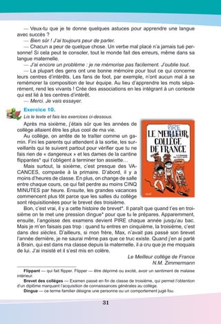 31
—	Veux-tu que je te donne quelques astuces pour apprendre une langue
avec succès ?
—	Bien sûr ! J’ai toujours peur de parler.
—	Chacun a peur de quelque chose. Un verbe mal placé n’a jamais tué per-
sonne! Si cela peut te consoler, tout le monde fait des erreurs, même dans sa
langue maternelle.
—	J’ai encore un problème : je ne mémorise pas facilement. J’oublie tout.
—	La plupart des gens ont une bonne mémoire pour tout ce qui concerne
leurs centres d’intérêts. Les fans de foot, par exemple, n’ont aucun mal à se
remémorer la composition de leur équipe. Au lieu d’apprendre les mots sépa-
rément, rend les vivants ! Crée des associations en les intégrant à un contexte
qui est lié à tes centres d’intérêt.
—	Merci. Je vais essayer.
Exercice 10.
Lis le texte et fais les exercices ci-dessous.
Après ma sixième, j’étais sûr que les années de
collège allaient être les plus cool de ma vie.
Au collège, on arrête de te traîter comme un ga-
min. Fini les parents qui attendent à la sortie, les sur-
veillants qui te suivent partout pour vérifier que tu ne
fais rien de « dangereux » et les dames de la cantine
flippantes* qui t’obligent à terminer ton assiette…
Mais surtout, la sixième, c’est presque des VA-
CANCES, comparée à la primaire. D’abord, il y a
moins d’heures de classe. En plus, on change de salle
entre chaque cours, ce qui fait perdre au moins CINQ
MINUTES par heure. Ensuite, les grandes vacances
commencent plus tôt parce que les salles du collège
sont réquisitionées pour le brevet des troisième.
Bon, c’est vrai, il y a cette histoire de brevet*. Il paraît que quand t’es en troi-
sième on te met une pression dingue* pour que tu le prépares. Apparemment,
ensuite, l’angoisse des examens devient PIRE chaque année jusqu’au bac.
Mais je m’en faisais pas trop : quand tu entres en cinquième, la troisième, c’est
dans des siècles. D’ailleurs, si mon frère, Max, n’avait pas passé son brevet
l’année dernière, je ne saurai même pas que ce truc existe. Quand j’en ai parlé
à Brain, qui est dans ma classe depuis la maternelle, il a cru que je me moquais
de lui. J’ai insisté et il s’est mis en colère.
Le Meilleur collège de France
N.M. Zimmermann
Flippant — qui fait flipper. Flipper — être déprimé ou excité, avoir un sentiment de malaise
intérieur.
Brevet des collèges — Examen passé en fin de classe de troisième, qui permet l’obtention
d’un diplôme marquant l’acquisition de connaissances générales au collège.
Dingue — ce terme familier désigne une personne ou un comportement jugé fou.
 