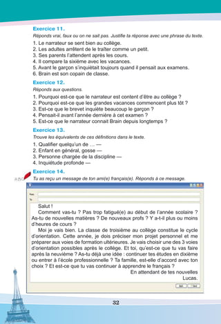 32
Exercice 11.
Réponds vrai, faux ou on ne sait pas. Justifie ta réponse avec une phrase du texte.
1. Le narrateur se sent bien au collège.
2. Les adultes arrêtent de le traîter comme un petit.
3. Ses parents l’attendent après les cours.
4. Il compare la sixième avec les vacances.
5. Avant le garçon s’inquiètait toujours quand il pensait aux examens.
6. Brain est son copain de classe.
Exercice 12.
Réponds aux questions.
1. Pourquoi est-ce que le narrateur est content d’être au collège ?
2. Pourquoi est-ce que les grandes vacances commencent plus tôt ?
3. Est-ce que le brevet inquiète beaucoup le garçon ?
4. Pensait-il avant l’année dernière à cet examen ?
5. Est-ce que le narrateur connait Brain depuis longtemps ?
Exercice 13.
Trouve les équivalents de ces définitions dans le texte.
1. Qualifier quelqu’un de … —
2. Enfant en général, gosse —
3. Personne chargée de la discipline —
4. Inquiétude profonde —
Exercice 14.
Tu as reçu un message de ton ami(e) français(e). Réponds à ce message.
Salut !
Comment vas-tu ? Pas trop fatigué(e) au début de l’année scolaire ?
As-tu de nouvelles matières ? De nouveaux profs ? Y a-t-il plus ou moins
d’heures de cours ?
Moi je vais bien. La classe de troisième au collège constitue le cycle
d’orientation. Cette année, je dois préciser mon projet personnel et me
préparer aux voies de formation ultérieures. Je vais choisir une des 3 voies
d’orientation possibles après le collège. Et toi, qu’est-ce que tu vas faire
après la neuvième ? As-tu déjà une idée : continuer tes études en dixième
ou entrer à l’école professionnelle ? Ta famille, est-elle d’accord avec ton
choix ? Et est-ce que tu vas continuer à apprendre le français ?
En attendant de tes nouvelles
Lucas.
 