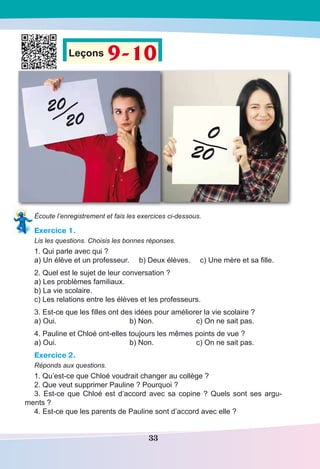 33
Leçons 9-10
20
20
0
20
Écoute l’enregistrement et fais les exercices ci-dessous.
Exercice 1.
Lis les questions. Choisis les bonnes réponses.
1. Qui parle avec qui ?
a) Un élève et un professeur.	 b) Deux élèves.	 c) Une mère et sa fille.
2. Quel est le sujet de leur conversation ?
a) Les problèmes familiaux.
b) La vie scolaire.
c) Les relations entre les élèves et les professeurs.
3. Est-ce que les filles ont des idées pour améliorer la vie scolaire ?
a) Oui.	 b) Non.	 c) On ne sait pas.
4. Pauline et Chloé ont-elles toujours les mêmes points de vue ?
a) Oui.	 b) Non.	 c) On ne sait pas.
Exercice 2.
Réponds aux questions.
1. Qu’est-ce que Chloé voudrait changer au collège ?
2. Que veut supprimer Pauline ? Pourquoi ?
3. Est-ce que Chloé est d’accord avec sa copine ? Quels sont ses argu-
ments ?
4. Est-ce que les parents de Pauline sont d’accord avec elle ?
 