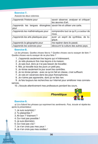 36
Exercice 7.
Associe les deux colonnes.
J’apprends l’histoire pour savoir observer, analyser et critiquer
les œuvres d’art.
J’apprends les langues étrangères
pour
savoir lire et utiliser une carte.
J’apprends les mathématiques pour comprendre tout ce qu’il y a autour de
nous.
J’apprends les arts plastiques pour avoir un esprit de synthèse, de lo-
gique.
J’apprends la géographie pour me repérer dans le passé.
J’apprends les sciences pour découvrir la culture des autres pays.
Exercice 8.
Lis les phrases. Quelles choses fais-tu ? Quelles choses vas-tu essayer de faire ?
Quelles choses vas-tu essayer de ne plus faire ?
	 1.	J’apprends seulement les leçons qui m’intéressent.
	 2.	Je relis plusieurs fois mes leçons à la maison.
	 3.	Je sais tout, donc je n’ai pas besoin de travailler.
	 4.	Moi, je travaille tous les jours un petit peu.
	 5.	Je révise seulement le jour avant les contrôles.
	 6.	Je ne révise jamais : avec ce qu’on fait en classe, c’est suffisant.
	 7.	Je vais en vacances dans les pays francophones.
	 8.	Je n’aime pas apprendre, donc je ne fais rien.
	 9.	Je fais toujours les recherches sur Internet pour améliorer mes connais-
sances.
	10.	J’écoute attentivement mes professeurs pendant les cours.
Phonétique
Exercice 9.
a) Lis d’abord les phrases qui expriment les sentiments. Puis, écoute et répète-les
après le présentateur.
1.	Je suis surpris(e) !
2.	Tu plaisantes ?
3.	Ah bon ? Vraiment ?
4.	Ce n’est pas possible !
5.	Je suis étonné(e).
6.	Ce n’est pas vrai !
7.	Je n’en crois pas mes yeux !
8.	Je n’en crois pas mes oreilles !
 