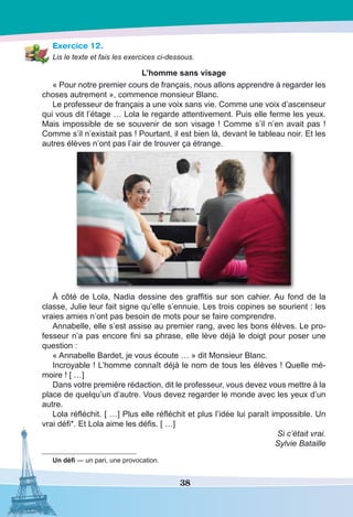 38
Exercice 12.
Lis le texte et fais les exercices ci-dessous.
L’homme sans visage
« Pour notre premier cours de français, nous allons apprendre à regarder les
choses autrement », commence monsieur Blanc.
Le professeur de français a une voix sans vie. Comme une voix d’ascenseur
qui vous dit l’étage … Lola le regarde attentivement. Puis elle ferme les yeux.
Mais impossible de se souvenir de son visage ! Comme s’il n’en avait pas !
Comme s’il n’existait pas ! Pourtant, il est bien là, devant le tableau noir. Et les
autres élèves n’ont pas l’air de trouver ça étrange.
À côté de Lola, Nadia dessine des graffitis sur son cahier. Au fond de la
classe, Julie leur fait signe qu’elle s’ennuie. Les trois copines se sourient : les
vraies amies n’ont pas besoin de mots pour se faire comprendre.
Annabelle, elle s’est assise au premier rang, avec les bons élèves. Le pro-
fesseur n’a pas encore fini sa phrase, elle lève déjà le doigt pour poser une
question :
« Annabelle Bardet, je vous écoute … » dit Monsieur Blanc.
Incroyable ! L’homme connaît déjà le nom de tous les élèves ! Quelle mé-
moire ! [ …]
Dans votre première rédaction, dit le professeur, vous devez vous mettre à la
place de quelqu’un d’autre. Vous devez regarder le monde avec les yeux d’un
autre.
Lola réfléchit. [ …] Plus elle réfléchit et plus l’idée lui paraît impossible. Un
vrai défi*. Et Lola aime les défis. [ …]
Si c’était vrai.
Sylvie Bataille
Un défi — un pari, une provocation.
 
