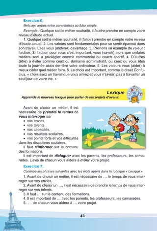 42
Exercice 6.
Mets les verbes entre parenthèses au futur simple.
Exemple : Quelque soit le métier souhaité, il faudra prendre en compte votre
niveau d’étude actuel.
1. Quelque soit le métier souhaité, il (falloir) prendre en compte votre niveau
d’étude actuel. 2. Les valeurs sont fondamentales pour se sentir épanoui dans
son travail. Elles vous (motiver) davantage. 3. Prenons un exemple de valeur :
l’action. Si l’action pour vous c’est important, vous (savoir) alors que certains
métiers sont à privilégier comme commercial ou coach sportif. 4. D’autres
(être) à éviter comme ceux du domaine administratif, ou ceux ou vous êtes
toute la journée assis derrière votre ordinateur. 5. Les valeurs vous (aider) à
mieux cibler quel métier faire. 6. Le choix est important, comme le disait Confu-
cius, « choisissez un travail que vous aimez et vous n’(avoir) pas à travailler un
seul jour de votre vie. »
Lexique
Apprends le nouveau lexique pour parler de tes projets d’avenir.
Avant de choisir un métier, il est
nécessaire de prendre le temps de
vous interroger sur
•	 vos envies,
•	 vos talents,
•	 vos capacités,
•	 vos résultats scolaires,
•	 vos points forts et vos difficultés
dans les disciplines scolaires.
Il faut s’informer sur le contenu
des formations.
Il est important de dialoguer avec les parents, les professeurs, les cama-
rades. L’avis de chacun vous aidera à mûrir votre projet.
Exercice 7.
Continue les phrases suivantes avec les mots appris dans la rubrique « Lexique ».
1.	Avant de choisir un métier, il est nécessaire de … le temps de vous inter-
roger sur vos envies.
2.	Avant de choisir un …, il est nécessaire de prendre le temps de vous inter-
roger sur vos talents.
3.	Il faut … sur le contenu des formations.
4.	Il est important de … avec les parents, les professeurs, les camarades.
5.	 … de chacun vous aidera à … votre projet.
 