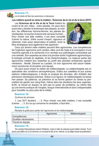 44
Exercice 11.
Lis le texte et fais les exercices ci-dessous.
Les métiers quand on aime la matière : Sciences de la vie et de la terre (SVT)
Les Sciences de la Vie et de la Terre traitent du
vivant et de son milieu : notre planète. On peut donc
aussi bien y étudier la tectonique des plaques, la nutri-
tion, les différences homme-femme, les plantes do-
mestiquées, la couche d’ozone et le cerveau humain…
Pour choisir une telle matière, il est donc conseillé
d’aimer la nature, d’être ouvert d’esprit, rigoureux et
rationnel, mais aussi observateur et patient. Avoir la
fibre écologique sera également très apprécié !
Ceux qui aiment cette matière peuvent être agronomes. Les compétences
de l’ingénieur agronome sont variées, elles vont de l’aide à la conception d’une
machine agricole à la recherche d’un remède aux pathologies contractées par
une céréale. Son expertise se situe à la jonction entre l’ingénierie agronomique,
la biologie animale et végétale, et les biotechnologies. La majeure partie des
agronomes mettent leur expertise au profit des grandes entreprises agroali-
mentaires : Nestlé, Danone ou Lactalis. Un bon agronome doit savoir habile-
ment coordonner et encadrer une équipe.
On peut aussi choisir le métier de météorologiste. Le météorologiste est un
spécialiste des conditions atmosphériques. Grâce aux satellites et aux autres
stations météorologiques, il étudie et analyse les données, afin d’établir des
prévisions climatiques précises. Grâce à sa rigueur, le météorologiste ne laisse
rien passer. Sa patience, sa précision et sa bonne gestion du stress lui per-
mettent de garder son sang-froid, même dans les situations les plus urgentes.
Enfin, le travail en équipe ne doit pas lui poser de problème, au même titre
qu’une bonne pratique de l’anglais, langue internationale et donc indispensable
pour travailler au plus près de la météo.
Exercice 12.
Continue les phrases.
1. Les SVT étudient  …; 2. Pour choisir une telle matière, il est conseillé
d’aimer …; 3. En ce qui concerne le caractère, il faut être …
Exercice 13.
Remplis la grille pour parler de l’agronome et du météorologiste.
Agronome Météorologiste
Compétences
Qualités nécessaires
Travail en équipe
Exercice 14.
Ton ami(e) francophone adore l’Histoire, mais il / elle ne sait pas quel métier choisir. Tu lui
écris une lettre où tu lui donnes un conseil et dis si toi -même, tu as déjà choisi la profession.
 