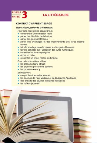 UNITÉ 3
CONTRAT D’APPRENTISSAGE
Nous allons parler de la littérature.
Pour cela nous allons apprendre à :
•	 comprendre une émission radio
•	 parler des bienfaits de la lecture
•	 parler des genres littéraires
•	 parler des avantages et des inconvénients des livres électro-
niques
•	 faire le sondage dans la classe sur les goûts littéraires
•	 faire le sondage sur l’utilisation des livres numériques
•	 conseiller un livre à quelqu’un
•	 écrire un haïku
•	 présenter un projet réalisé en binôme
Pour cela nous allons utiliser :
•	 les pronoms COD et COI
•	 les pronoms personnels doubles
•	 les pronoms en et y
Et découvrir :
•	 ce que lisent les ados français
•	 les poèmes de Paul Verlaine et de Guillaume Apollinaire
•	 des extraits des œuvres littéraires françaises
•	 les haïkus japonais
LA LITTÉRATURE
РОЗДІЛ
 