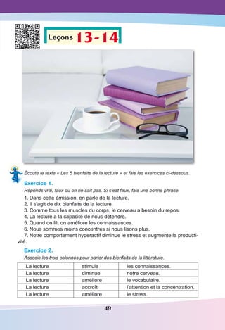 49
Leçons 13-14
Écoute le texte « Les 5 bienfaits de la lecture » et fais les exercices ci-dessous.
Exercice 1.
Réponds vrai, faux ou on ne sait pas. Si c’est faux, fais une bonne phrase.
1.	Dans cette émission, on parle de la lecture.
2.	Il s’agit de dix bienfaits de la lecture.
3.	Comme tous les muscles du corps, le cerveau a besoin du repos.
4.	La lecture a la capacité de nous détendre.
5.	Quand on lit, on améliore les connaissances.
6.	Nous sommes moins concentrés si nous lisons plus.
7.	Notre comportement hyperactif diminue le stress et augmente la producti-
vité.
Exercice 2.
Associe les trois colonnes pour parler des bienfaits de la littérature.
La lecture stimule les connaissances.
La lecture diminue notre cerveau.
La lecture améliore le vocabulaire.
La lecture accroît l’attention et la concentration.
La lecture améliore le stress.
 