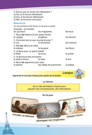 52
chasser l’ennui
développer son imagination
5.	Est-ce que ce roman est intéressant ?
a) Oui, je le trouve intéressant.
b) Oui, je les trouve intéressant.
c) Non, je le trouve ennuyeux.
Exercice 6.
Lis ces phrases et dis de qui ou de quoi on parle.
Exemple : Je l’achète.
les journaux	 les magazines	 la revue
1. Nous les faisons le soir après l’école.
le voyage	 le gâteau	 les devoirs
2. Comment est-ce que vous le trouvez ?
la rue	 le boulevard	 les voitures
3. Elle les offre à sa mère.
le cadeau	 le bouquet	 les fleurs
4. Je le lis avec un grand intérêt.
la lettre	 la revue	 le article
5. Je la trouve très amusante.
le dessin animé	 la série	 le film
6.	Nous les apprenons par cœur.
le poème	 les règles de grammaire	 la poésie
Lexique
Apprends le nouveau lexique pour parler de la lecture.
La lecture
est un des principaux moyens pour
acquérir des connaissances, des informations
On lit pour
s’évader, se détendre
 