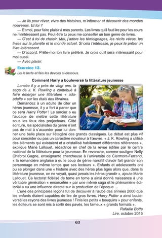 63
—	Je lis pour rêver, vivre des histoires, m’informer et découvrir des mondes
nouveaux. Et toi ?
—	Et moi, pour faire plaisir à mes parents. Les livres qu’il faut lire pour les cours
ne m’intéressent pas. Peut-être tu peux me conseiller un bon genre de livres.
—	C’est à toi de choisir. Moi, j’adore les témoignages, les récits vécus, les
livres sur la planète et le monde actuel. Si cela t’intéresse, je peux te prêter un
livre intéressant.
—	D’accord. Prête-moi ton livre préféré. Je crois qu’il sera intéressant pour
moi aussi.
—	Avec plaisir.
Exercice 13.
Lis le texte et fais les devoirs ci-dessous.
Comment Harry a bouleversé la littérature jeunesse
Lancée il y a près de vingt ans, la
saga de J. K. Rowling a contribué à
faire émerger une littérature «  ado-
adulte » sur les étals des libraires.
Demandez à un adulte de citer un
héros jeunesse, il y a fort à parier que
ce sera Harry Potter ! Le sorcier a eu
l’audace de mettre cette littérature
sous les feux des projecteurs. Côté
écriture, les spécialistes du genre n’ont
pas de mal à s’accorder pour lui don-
ner une belle place sur l’étagère des grands classiques. Le débat est plus vif
pour concéder ou pas un caractère novateur à l’œuvre. « J. K. Rowling a utilisé
des éléments qui existaient et a cristallisé habilement différentes références »,
explique Marie Lallouet, rédactrice en chef de la revue éditée par le centre
national de la littérature pour la jeunesse. En revanche, comme souligne Nelly
Chabrol Gagne, enseignante chercheuse à l’université de Clermont-Ferrand,
« la romancière anglaise a eu le coup de génie narratif d’avoir fait grandir son
personnage en même temps que ses lecteurs ». Enfants et adolescents ont
pu se plonger dans une « histoire avec des héros plus âgés alors que, dans la
littérature jeunesse, on ne voyait, quasi jamais les héros grandir », ajoute Marie
Lallouet. Ce lectorat fidélisé de tome en tome a ainsi donné naissance à une
véritable génération « ensorcelée » par une même saga et le phénomène édi-
torial a eu une influence directe sur la production de l’époque …
L’une des principales leçons fut de découvrir à l’aube des années 2000 que
les enfants étaient capables de lire de gros livres. Harry Potter a ainsi boule-
versé les rayons des livres jeunesse ! Finis les petits « bouquins » pour enfants,
les éditeurs se sont mis à sortir des pavés, les fameux « grands formats ».
Rafaële Botte
Lire, octobre 2016
 