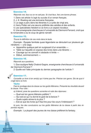 64
Exercice 14.
Réponds vrai, faux ou on ne sait pas. Si c’est faux, fais une bonne phrase.
1.	Dans cet article il s’agit du succès d’un roman français.
2.	J. K. Rowling est une écrivaine française.
3.	La saga a paru dans les librairies il y a près de vingt ans.
4.	Harry Potter est une œuvre préférée des adultes et des enfants.
5.	Les spécialistes hésitent si ce livre a un aspect novateur.
6.	Une enseignante chercheuse à l’université de Clermont-Ferrand, croit que
la romancière a eu le coup de génie narratif.
Exercice 15.
Trouve la définition de ces mots dans le texte.
Exemple : Épopée familiale quasi légendaire se déroulant sur plusieurs gé-
nérations — une saga.
•	 Apparaître quelque part en surgissant d’un ensemble —
•	 Table sur laquelle on expose des livres dans une librairie —
•	 Courage qui ne connaît ni obstacle ni limite —
•	 Début, commencement —
Exercice 16.
Réponds aux questions.
1.	Que souligne Nelly Chabrol Gagne, enseignante chercheuse à l’université
de Clermont-Ferrand ?
2.	Quelle est l’idée principale du dernier paragraphe de l’article ?
Exercice 17.
Conseille un livre à ton ami(e) qui n’aime pas lire. Précise son genre. Dis de quoi il
s’agit dans ce livre.
Tâche
Fais le sondage dans ta classe sur les goûts littéraires. Présente les résultats devant
la classe. Pour cela :
a) d’abord, pose les questions suivantes et note des réponses:
—	Quel est ton genre littéraire préféré ?
—	Qui est-ce qui t’a donné le goût de la lecture ?
—	Quels sujets aimes-tu le plus ?
—	Est-ce que les livres qu’il faut lire pour les cours t’intéressent ?
b) puis, tire des conclusions sur les goûts littéraires de ta classe à partir des ré-
ponses reçues.
Exemple : La plupart des jeunes de ma classe préfèrent le fantasy.
 