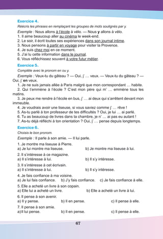 67
Exercice 4.
Réécris les phrases en remplaçant les groupes de mots soulignés par y.
Exemple : Nous allons à l’école à vélo. — Nous y allons à vélo.
1. Il aime beaucoup aller au cinéma le week-end.
2. Le soir, il écrit toutes ses expériences dans son journal intime.
3. Nous pensons à partir en voyage pour visiter la Provence.
4. Je suis chez moi en ce moment.
5. J’ai lu cette information dans le journal.
6. Vous réfléchissez souvent à votre futur métier.
Exercice 5.
Complète avec le pronom en ou y.
Exemple : Veux-tu du gâteau ? — Oui, j’ … veux. — Veux-tu du gâteau ? —
Oui, j’ en veux.
1. Je ne suis jamais allée à Paris malgré que mon correspondant … habite.
2. Qui t’emmène à l’école  ? C’est mon père qui m’  … emmène tous les
matins.
3. Je peux me rendre à l’école en bus, j’ … ai deux qui s’arrêtent devant mon
immeuble.
4. Je voudrais avoir une liseuse, si vous saviez comme j’ … rêve !
5. As-tu parlé à ton professeur de tes difficultés ? Oui, je lui … ai parlé.
6. Tu as beaucoup de livres dans ta chambre, je n’ … ai pas eu autant !
7. As-tu déjà réfléchi à ton orientation ? Oui, j’ … pense depuis longtemps.
Exercice 6.
Choisis le bon pronom.
Exemple : Il parle à son amie. — Il lui parle.
1.	Je montre ma liseuse à Pierre.
a) Je lui montre ma liseuse.	 b) Je montre ma liseuse à lui.
2.	Il s’intéresse à ce magazine.
a) Il s’intéresse à lui.	 b) Il s’y intéresse.
3.	Il s’intéresse à cet écrivain.
a) Il s’intéresse à lui.	 b) Il s’y intéresse.
4.	Je fais confiance à ma voisine.
a) Je lui fais confiance.	 b) J’y fais confiance.	 c) Je fais confiance à elle.
5.	Elle a acheté un livre à son copain.
a) Elle lui a acheté un livre.		b) Elle a acheté un livre à lui.
6.	Il pense à son avenir.
a) Il y pense.	 b) Il en pense.		 c) Il pense à elle.
7.	Il pense à son amie.
a)	Il lui pense.	 b) Il en pense.		 c) Il pense à elle.
 