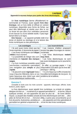 68
Lexique
Apprends le nouveau lexique pour parler des livres électroniques.
Un livre numérique (terme officiellement re-
commandé en France), aussi appelé livre élec-
tronique, est un livre édité et diffusé en version
numérique, disponible sous forme de fichier, qui
peut être téléchargé et stocké pour être lu sur
un écran tel que celui d’un ordinateur personnel,
d’une liseuse ou d’une tablette tactile. Il peut éga-
lement être lu en ligne.
Une liseuse — un appareil portable doté d’un
écran et destiné au stockage et à la lecture des
livres numériques ou des périodiques.
Les avantages Les inconvénients
•	 Ils sont aussi moins chers que les
livres imprimés. (L’économie de papier.)
•	Les livres numériques sont dispo-
nibles à tout moment.
•	La possibilité de rédiger des com-
mentaires et d’ajouter des marque-
pages.
•	Le livre numérique possède aussi
une fonction « recherche » permettant
une navigation plus simple et plus
rapide.
•	Ils peuvent aussi regrouper beau-
coup d’œuvres littéraires dans un es-
pace beaucoup plus réduit que celui
d’une bibliothèque traditionnelle.
•	 Les maisons d’édition proposent
encore trop peu d’ouvrages en version
numérisée,
•	 Les livres électroniques restent
trop chers.
•	 Les livres électroniques ne sont
pas aussi écologiques qu’on pourrait le
croire.
En effet, un ouvrage papier = 1 kg
d’équivalent CO2,alors que le livre élé-
ctronique = 250 kg.
•	 Il y a le risque qui s’offre à toutes les
nouvelles technologies de nos jours : le
problème de la batterie.
Exercice 7.
Complète le texte avec les mots suivants : appareils, télécharger, afficher, texte,
lecteurs, poids, légers.
Le livre électronique, aussi appelé livre numérique, ou e-book en anglais,
désigne à la fois un … numérisé et un appareil permettant d’ … et de lire. Depuis
quelques années, on voit apparaître de plus en plus de … de livres électro-
niques. La plupart des modèles actuels de livres électroniques sont des … ultra-
plats de format A6 et d’un … d’environ 200g, à peine plus encombrants qu’un
livre de poche. Autonomes, portables et …, ces appareils sont très spécialisés et
permettent en général uniquement de … et de lire des livres numériques.
 