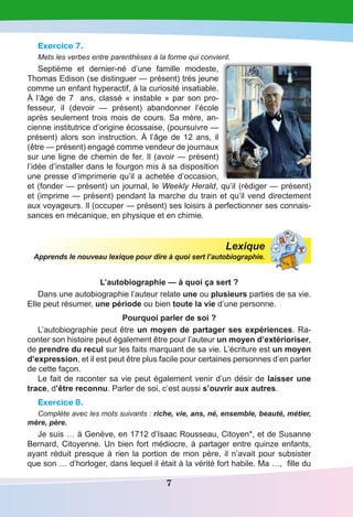 7
Exercice 7.
Mets les verbes entre parenthèses à la forme qui convient.
Septième et dernier-né d’une famille modeste,
Thomas Edison (se distinguer — présent) très jeune
comme un enfant hyperactif, à la curiosité insatiable.
À l’âge de 7  ans, classé « instable » par son pro-
fesseur, il (devoir  — présent) abandonner l’école
après seulement trois mois de cours. Sa mère, an-
cienne institutrice d’origine écossaise, (poursuivre —
présent) alors son instruction. À l’âge de 12 ans, il
(être — présent) engagé comme vendeur de journaux
sur une ligne de chemin de fer. Il (avoir — présent)
l’idée d’installer dans le fourgon mis à sa disposition
une presse d’imprimerie qu’il a achetée d’occasion,
et (fonder — présent) un journal, le Weekly Herald, qu’il (rédiger — présent)
et (imprime — présent) pendant la marche du train et qu’il vend directement
aux voyageurs. Il (occuper — présent) ses loisirs à perfectionner ses connais-
sances en mécanique, en physique et en chimie.
Lexique
Apprends le nouveau lexique pour dire à quoi sert l’autobiographie.
L’autobiographie — à quoi ça sert ?
Dans une autobiographie l’auteur relate une ou plusieurs parties de sa vie.
Elle peut résumer, une période ou bien toute la vie d’une personne.
Pourquoi parler de soi ?
L’autobiographie peut être un moyen de partager ses expériences. Ra-
conter son histoire peut également être pour l’auteur un moyen d’extérioriser,
de prendre du recul sur les faits marquant de sa vie. L’écriture est un moyen
d’expression, et il est peut être plus facile pour certaines personnes d’en parler
de cette façon.
Le fait de raconter sa vie peut également venir d’un désir de laisser une
trace, d’être reconnu. Parler de soi, c’est aussi s’ouvrir aux autres.
Exercice 8.
Complète avec les mots suivants : riche, vie, ans, né, ensemble, beauté, métier,
mère, père.
Je suis … à Genève, en 1712 d’Isaac Rousseau, Citoyen*, et de Susanne
Bernard, Citoyenne. Un bien fort médiocre, à partager entre quinze enfants,
ayant réduit presque à rien la portion de mon père, il n’avait pour subsister
que son … d’horloger, dans lequel il était à la vérité fort habile. Ma …, fille du
 