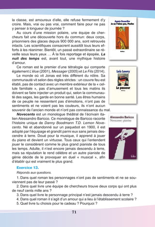 71
la classe, est amoureux d’elle, elle refuse fermement d’y
croire. Mais, vrai ou pas vrai, comment faire pour ne pas
y penser à longueur de journée ?
Au cours d’une mission polaire, une équipe de cher-
cheurs fait une découverte hors du commun: deux corps,
prisonniers des glaces depuis 900 000 ans, sont retrouvés
intacts. Les scientifiques consacrent aussitôt tous leurs ef-
forts à les réanimer. Bientôt, un passé extraordinaire se ré-
veille sous leurs yeux … À la fois reportage et épopée, La
nuit des temps est, avant tout, une mythique histoire
d’amour.
Ce roman est le premier d’une tétralogie qui comporte
également L’élue (2001), Messager (2005) et Le Fils (2014).
Le monde où vit Jonas est très différent du nôtre. Sa
communauté vit selon des règles strictes : un couvre feu est
établi, pas de contact avec un membre extérieur de la « cel-
lule familiale  », pas d’amusement et tous les matins ils
doivent se faire injecter un produit qui, selon la communau-
té des sages, les garde en bonne santé. Les êtres humains
de ce peuple ne ressentent pas d’émotions, n’ont pas de
sentiments et ne voient pas les couleurs, ils n’ont aucun
souvenir de l’ancien monde et n’ont pas connaissance du mal.
Novecento est un monologue théâtral de l’écrivain ita-
lien Alessandro Baricco. Ce monologue de Baricco raconte
l’histoire unique de Danny Boodmann T.D. Lemon Nove-
cento. Né et abandonné sur un paquebot en 1900, il est
adopté par l’équipage et grandit parmi eux sans jamais des-
cendre à terre. Doué pour la musique, il apprend à jouer
du piano et devient un virtuose. Tous ceux qui l’entendent
jouer le considèrent comme le plus grand pianiste de tous
les temps. Adulte, il n’est encore jamais descendu à terre,
mais sa réputation le rend célèbre et un autre pianiste de
génie décide de le provoquer en duel «  musical  », afin
d’établir qui est vraiment le plus grand.
Exercice 13.
Réponds aux questions.
1.	Dans quel roman les personnages n’ont pas de sentiments et ne se sou-
viennent pas de leur passé ?
2.	Dans quel livre une équipe de chercheurs trouve deux corps qui ont plus
de neuf cents mille ans ?
3.	Dans quel livre le personnage principal n’est jamais descendu à terre ?
4.	Dans quel roman il s’agit d’un amour qui a lieu à l’établissement scolaire ?
5.	Quel livre tu choisis pour le cadeau ? Pourquoi ?
 