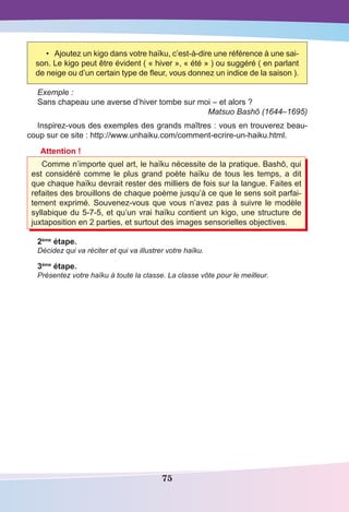 75
•	 Ajoutez un kigo dans votre haïku, c’est-à-dire une référence à une sai-
son. Le kigo peut être évident ( « hiver », « été » ) ou suggéré ( en parlant
de neige ou d’un certain type de fleur, vous donnez un indice de la saison ).
Exemple :
Sans chapeau une averse d’hiver tombe sur moi – et alors ?
Matsuo Bashõ (1644–1695)
Inspirez-vous des exemples des grands maîtres : vous en trouverez beau-
coup sur ce site : http://www.unhaiku.com/comment-ecrire-un-haiku.html.
Attention !
Comme n’importe quel art, le haïku nécessite de la pratique. Bashō, qui
est considéré comme le plus grand poète haïku de tous les temps, a dit
que chaque haïku devrait rester des milliers de fois sur la langue. Faites et
refaites des brouillons de chaque poème jusqu’à ce que le sens soit parfai-
tement exprimé. Souvenez-vous que vous n’avez pas à suivre le modèle
syllabique du 5-7-5, et qu’un vrai haïku contient un kigo, une structure de
juxtaposition en 2 parties, et surtout des images sensorielles objectives.
2ème
étape.
Décidez qui va réciter et qui va illustrer votre haïku.
3ème
étape.
Présentez votre haïku à toute la classe. La classe vôte pour le meilleur.
 