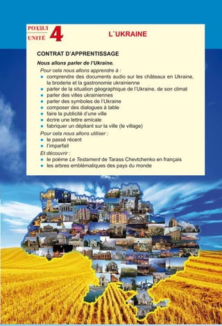 UNITÉ 4
CONTRAT D’APPRENTISSAGE
Nous allons parler de l’Ukraine.
Pour cela nous allons apprendre à :
•	 comprendre des documents audio sur les châteaux en Ukraine,
la broderie et la gastronomie ukrainienne
•	 parler de la situation géographique de l’Ukraine, de son climat
•	 parler des villes ukrainiennes
•	 parler des symboles de l’Ukraine
•	 composer des dialogues à table
•	 faire la publicité d’une ville
•	 écrire une lettre amicale
•	 fabriquer un dépliant sur la ville (le village)
Pour cela nous allons utiliser :
•	 le passé récent
•	 l’imparfait
Et découvrir :
•	 le poème Le Testament de Tarass Chevtchenko en français
•	 les arbres emblématiques des pays du monde
L`UKRAINE
РОЗДІЛ
 