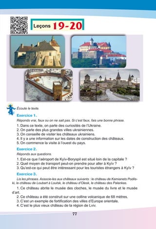 77
Leçons 19-20
Écoute le texte.
Exercice 1.
Réponds vrai, faux ou on ne sait pas. Si c’est faux, fais une bonne phrase.
1.	Dans ce texte, on parle des curiosités de l’Ukraine.
2.	On parle des plus grandes villes ukrainiennes.
3.	On conseille de visiter les châteaux ukrainiens.
4.	Il y a une information sur les dates de construction des châteaux.
5.	On commence la visite à l’ouest du pays.
Exercice 2.
Réponds aux questions.
1.	Est-ce que l’aéroport de Kyïv-Boryspil est situé loin de la capitale ?
2.	Quel moyen de transport peut-on prendre pour aller à Kyïv ?
3.	Qu’est-ce qui peut être intéressant pour les touristes étrangers à Kyïv ?
Exercice 3.
Lis les phrases. Associe-les aux châteaux suivants : le château de Kamianets Podils-
ki, le château de Loubart à Loutsk, le château d’Olesk, le château des Palankas.
1.	Ce château abrite le musée des cloches, le musée du livre et le musée
d’art.
2.	Ce château a été construit sur une colline volcanique de 68 mètres.
3.	C’est un exemple de fortification des villes d’Europe orientale.
4.	C’est le plus vieux château de la région de Lviv.
 