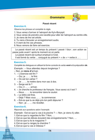 78
Grammaire
Passé récent
Exercice 4.
Observe les phrases et complète la règle.
1.	Vous venez d’arriver à l’aéroport de Kyïv-Boryspil.
2.	Vous venez de prendre une navette pour aller de l’aéroport au centre-ville.
3.	Je viens de lire cet article.
4.	Tu viens d’écouter un enregistrement audio.
5.	Il vient de lire ces phrases.
6.	Nous venons de faire cet exercice.
Le passé récent est un temps du présent / passé / futur ; son action se
passe juste avant / après le moment où on parle.
Le passé récent est surtout employé à l’oral.
Il est formé du verbe ... conjugué au présent + « de » + verbe à ... .
Exercice 5.
Complète les dialogues en utilisant la forme correcte du verbe venir et la préposition de.
Exemple : – Vous attendez depuis longtemps ?
– Non, je viens d’arriver.
1.	 – L’exercice est fini ?
– Oui, je … … le finir.
2.	 – Où est ton cahier ?
– Je … … le mettre dans mon sac à dos.
3.	 – Serge est là ?
– Oui, il … … arriver.
4.	 – Je cherche le professeur de français. Vous savez où il est ?
– Nous … … le rencontrer dans le couloir.
5.	 – La lettre est finie.
– Déjà ? Mais vous … … la commencer.
6.	 – Est-ce que tu as déjà pris ton petit déjeuner ?
– Non ; je … … me réveiller.
Exercice 6.
Réponds aux questions selon l’exemple.
Exemple : Est-ce que tu vas à la piscine ? — Non, je viens d’y aller.
1.	Est-ce que tu regardes le film ? Non, …
2.	Est-ce que les élèves écoutent des enregistrements ? Non, …
3.	Est-ce que tu lis le magazine ?
4.	Est-ce que tu ranges ta chambre ?
5.	Est-ce que tu vas à Odessa ?
 