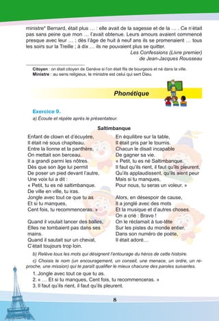 8
ministre* Bernard, était plus … : elle avait de la sagesse et de la … . Ce n’était
pas sans peine que mon … l’avait obtenue. Leurs amours avaient commencé
presque avec leur … ; dès l’âge de huit à neuf ans ils se promenaient … tous
les soirs sur la Treille ; à dix … ils ne pouvaient plus se quitter.
Les Confessions (Livre premier)
de Jean-Jacques Rousseau
Citoyen : on était citoyen de Genève si l’on était fils de bourgeois et né dans la ville.
Ministre : au sens religieux, le ministre est celui qui sert Dieu.
Phonétique
Exercice 9.
a) Écoute et répète après le présentateur.
Saltimbanque
Enfant de clown et d’écuyère,
Il était né sous chapiteau.
Entre la lionne et la panthère,
On mettait son berceau.
Il a grandi parmi les nôtres.
Dès que son âge lui permit
De poser un pied devant l’autre,
Une voix lui a dit :
« Petit, tu es né saltimbanque.
De ville en ville, tu iras.
Jongle avec tout ce que tu as
Et si tu manques,
Cent fois, tu recommenceras. »
Quand il voulait lancer des balles,
Elles ne tombaient pas dans ses
mains.
Quand il sautait sur un cheval,
C’était toujours trop loin.
En équilibre sur la table,
Il était pris par le tournis.
Chacun le disait incapable
De gagner sa vie.
« Petit, tu es né Saltimbanque.
Il faut qu’ils rient, il faut qu’ils pleurent,
Qu’ils applaudissent, qu’ils aient peur
Mais si tu manques,
Pour nous, tu seras un voleur. »
Alors, en désespoir de cause,
Il a jonglé avec des mots
Et la musique et d’autres choses.
On a crié : Bravo !
On le réclamait à tue-tête
Sur les pistes du monde entier.
Dans son numéro de poète,
Il était adoré…
b) Relève tous les mots qui désignent l’entourage du héros de cette histoire.
c) Choisis le nom (un encouragement, un conseil, une menace, un ordre, un re-
proche, une mission) qui te paraît qualifier le mieux chacune des paroles suivantes.
1.	Jongle avec tout ce que tu as.
2.	« … Et si tu manques, Cent fois, tu recommenceras. »
3.	Il faut qu’ils rient, il faut qu’ils pleurent.
 