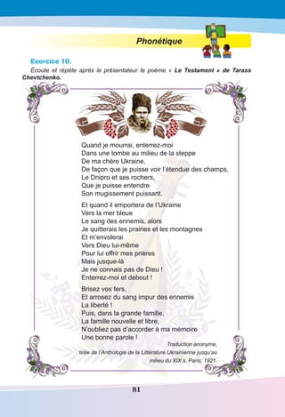 81
Phonétique
Exercice 10.
Écoute et répète après le présentateur le poème «  Le Testament » de Tarass
Chevtchenko.
Quand je mourrai, enterrez-moi
Dans une tombe au milieu de la steppe
De ma chère Ukraine,
De façon que je puisse voir l’étendue des champs,
Le Dnipro et ses rochers,
Que je puisse entendre
Son mugissement puissant.
Et quand il emportera de l’Ukraine
Vers la mer bleue
Le sang des ennemis, alors
Je quitterais les prairies et les montagnes
Et m’envolerai
Vers Dieu lui-même
Pour lui offrir mes prières
Mais jusque-là
Je ne connais pas de Dieu !
Enterrez-moi et debout !
Brisez vos fers,
Et arrosez du sang impur des ennemis
La liberté !
Puis, dans la grande famille,
La famille nouvelle et libre,
N’oubliez pas d’accorder à ma mémoire
Une bonne parole !
Traduction anonyme,
tirée de l’Anthologie de la Littérature Ukrainienne jusqu’au
milieu du XIX s. Paris, 1921.
 