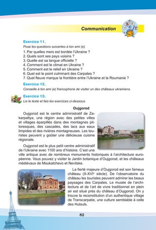 82
Communication
Exercice 11.
Pose les questions suivantes à ton ami (e).
1.	Par quelles mers est bordée l’Ukraine ?
2.	Quels sont ses pays voisins ?
3.	Quelle est sa langue officielle ?
4.	Comment est le climat en Ukraine ?
5.	Comment est le relief en Ukraine ?
6.	Quel est le point culminant des Carpates ?
7.	Quel fleuve marque la frontière entre l’Ukraine et la Roumanie ?
Exercice 12.
Conseille à ton ami (e) francophone de visiter un des châteaux ukrainiens.
Exercice 13.
Lis le texte et fais les exercices ci-dessous.
Oujgorod
Oujgorod est le centre administratif de Za-
karpattya, une région avec des petites villes
et villages éparpillés dans des montagnes pit-
toresques, des cascades, des lacs aux eaux
limpides et des rivières montagneuses. Les tou-
ristes peuvent y goûter une délicieuse cuisine
régionale.
Oujgorod est le plus petit centre administratif
de l’Ukraine avec 1100 ans d’histoire. C’est une
ville antique avec de nombreux monuments historiques à l’architecture euro-
péenne. Vous pouvez y visiter le Jardin botanique d’Oujgorod, et les châteaux
médiévaux de Moukatchevo et Nevitske.
La fierté majeure d’Oujgorod est son fameux
château (X-XVIe
siècle). De l’observatoire du
château les touristes peuvent admirer les beaux
paysages des Carpates. Le musée de l’archi-
tecture et de l’art de vivre traditionnel en plein
air est situé près du château d’Oujgorod. On y
trouve la reconstitution d’un authentique village
de Transcarpatie, une culture semblable à celle
des Hutsuls.
 