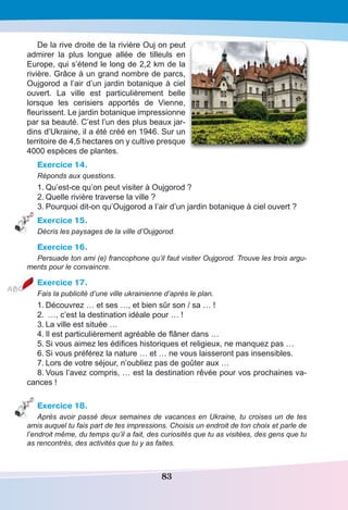 83
De la rive droite de la rivière Ouj on peut
admirer la plus longue allée de tilleuls en
Europe, qui s’étend le long de 2,2 km de la
rivière. Grâce à un grand nombre de parcs,
Oujgorod a l’air d’un jardin botanique à ciel
ouvert. La ville est particulièrement belle
lorsque les cerisiers apportés de Vienne,
fleurissent. Le jardin botanique impressionne
par sa beauté. C’est l’un des plus beaux jar-
dins d’Ukraine, il a été créé en 1946. Sur un
territoire de 4,5 hectares on y cultive presque
4000 espèces de plantes.
Exercice 14.
Réponds aux questions.
1.	Qu’est-ce qu’on peut visiter à Oujgorod ?
2.	Quelle rivière traverse la ville ?
3.	Pourquoi dit-on qu’Oujgorod a l’air d’un jardin botanique à ciel ouvert ?
Exercice 15.
Décris les paysages de la ville d’Oujgorod.
Exercice 16.
Persuade ton ami (e) francophone qu’il faut visiter Oujgorod. Trouve les trois argu-
ments pour le convaincre.
Exercice 17.
Fais la publicité d’une ville ukrainienne d’après le plan.
1.	Découvrez … et ses …, et bien sûr son / sa … !
2.	 …, c’est la destination idéale pour … !
3.	La ville est située …
4.	Il est particulièrement agréable de flâner dans …
5.	Si vous aimez les édifices historiques et religieux, ne manquez pas …
6.	Si vous préférez la nature … et … ne vous laisseront pas insensibles.
7.	Lors de votre séjour, n’oubliez pas de goûter aux …
8.	Vous l’avez compris, … est la destination rêvée pour vos prochaines va-
cances !
Exercice 18.
Après avoir passé deux semaines de vacances en Ukraine, tu croises un de tes
amis auquel tu fais part de tes impressions. Choisis un endroit de ton choix et parle de
l’endroit même, du temps qu’il a fait, des curiosités que tu as visitées, des gens que tu
as rencontrés, des activités que tu y as faites.
 