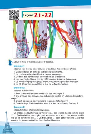 84
Leçons 21-22
Écoute le texte et fais les exercices ci-dessous.
Exercice 1.
Réponds vrai, faux ou on ne sait pas. Si c’est faux, fais une bonne phrase.
1. Dans ce texte, on parle de la broderie ukrainienne.
2. La broderie existait en Ukraine depuis longtemps.
3. Ce sont des hommes qui s’occupaient de la broderie.
4. Les rouchnyks étaient brodés différemment à chaque événement.
5. La jeune fille préparait jusqu’à quinze rouchnyks pour son mariage.
6. Le 27 décembre, on célèbre la fête de la Sainte-Barbara.
Exercice 2.
Réponds aux questions.
1. Pour quels événements brode-t-on des rouchnyks ?
2. Qui a trouvé des preuves que la broderie existait en Ukraine depuis long-
temps ?
3. Qu’est-ce qu’on a trouvé dans la région de Tcherkassy ?
4. Qu’est-ce qui était autorisé et interdit le jour de la Sainte Barbara ?
Exercice 3.
Réécoute le texte et complète les phrases. 
On brodait les rouchnyks pour nouer les … des jeunes mariés comme signe
d’ … . On brodait les rouchnyks pour les mettre sous les … des jeunes mariés
lors de la cérémonie du … . On brodait les … pour porter lors du … par les
témoins du jeune marié et les demoiselles d’honneur.
 