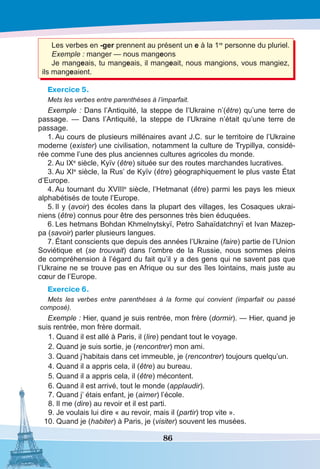 86
Les verbes en -ger prennent au présent un e à la 1re
 personne du pluriel.
Exemple : manger — nous mangeons
Je mangeais, tu mangeais, il mangeait, nous mangions, vous mangiez,
ils mangeaient.
Exercice 5.
Mets les verbes entre parenthèses à l’imparfait.
Exemple : Dans l’Antiquité, la steppe de l’Ukraine n’(être) qu’une terre de
passage. — Dans l’Antiquité, la steppe de l’Ukraine n’était qu’une terre de
passage.
1.	Au cours de plusieurs millénaires avant J.C. sur le territoire de l’Ukraine
moderne (exister) une civilisation, notamment la culture de Trypillya, considé-
rée comme l’une des plus anciennes cultures agricoles du monde.
2.	Au IXe
 siècle, Kyїv (être) située sur des routes marchandes lucratives.
3.	Au XIe
siècle, la Rus’ de Kyїv (être) géographiquement le plus vaste État
d’Europe.
4.	Au tournant du XVIIIe
 siècle, l’Hetmanat (être) parmi les pays les mieux
alphabétisés de toute l’Europe.
5.	Il y (avoir) des écoles dans la plupart des villages, les Cosaques ukrai-
niens (être) connus pour être des personnes très bien éduquées.
6.	Les hetmans Bohdan Khmelnytskyï, Petro Sahaïdatchnyï et Ivan Mazep-
pa (savoir) parler plusieurs langues.
7.	Étant conscients que depuis des années l’Ukraine (faire) partie de l’Union
Soviétique et (se trouvait) dans l’ombre de la Russie, nous sommes pleins
de compréhension à l’égard du fait qu’il y a des gens qui ne savent pas que
l’Ukraine ne se trouve pas en Afrique ou sur des îles lointains, mais juste au
cœur de l’Europe.
Exercice 6.
Mets les verbes entre parenthèses à la forme qui convient (imparfait ou passé
composé).
Exemple : Hier, quand je suis rentrée, mon frère (dormir). — Hier, quand je
suis rentrée, mon frère dormait.
	1.	Quand il est allé à Paris, il (lire) pendant tout le voyage.
	2.	Quand je suis sortie, je (rencontrer) mon ami.
	3.	Quand j’habitais dans cet immeuble, je (rencontrer) toujours quelqu’un.
	4.	Quand il a appris cela, il (être) au bureau.
	5.	Quand il a appris cela, il (être) mécontent.
	6.	Quand il est arrivé, tout le monde (applaudir).
	7.	Quand j’ étais enfant, je (aimer) l’école.
	8.	Il me (dire) au revoir et il est parti. 
	9.	Je voulais lui dire « au revoir, mais il (partir) trop vite ».
	10.	Quand je (habiter) à Paris, je (visiter) souvent les musées.
 