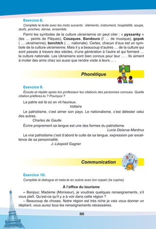 88
Exercice 8.
Complète le texte avec les mots suivants : éléments, instrument, hospitalité, soupe,
œufs, proches, danse, ensemble.
Parmi les symboles de la culture ukrainienne on peut citer : « pyssanky »
(les … peints de Pâques), Cosaques, Bandoura (l’ … de musique), gopak
( … ukrainienne), borchtch ( … nationale). Certes, chacun d’eux est un sym-
bole de la culture ukrainienne. Mais il y a beaucoup d’autres … de la culture qui
sont passés à travers des siècles, d’une génération à l’autre et qui forment …
la culture nationale. Les Ukrainiens sont bien connus pour leur … . Ils aiment
à inviter des amis chez soi aussi que rendre visite à leurs … .
Phonétique
Exercice 9.
Écoute et répète après ton professeur les citations des personnes connues. Quelle
citation préfères-tu ? Pourquoi ?
La patrie est là où on vit heureux.
Voltaire
Le patriotisme, c’est aimer son pays. Le nationalisme, c’est détester celui
des autres.
Charles de Gaulle
Écrire proprement sa langue est une des formes du patriotisme.
Lucie Delarue-Mardrus
Le vrai patriotisme c’est d’abord le culte de sa langue, expression par excel-
lence de sa personnalité.
J.-Léopold Gagner
Communication
Exercice 10.
Complète le dialogue et mets-le en scène avec ton copain (ta copine).
À l’office du tourisme
– Bonjour, Madame (Monsieur), je voudrais quelques renseignements, s’il
vous plaît. Qu’est-ce qu’il y a à voir dans cette région ?
– Beaucoup de choses. Notre région est très riche je vais vous donner un
dépliant, vous aurez tous les renseignements nécessaires.
 