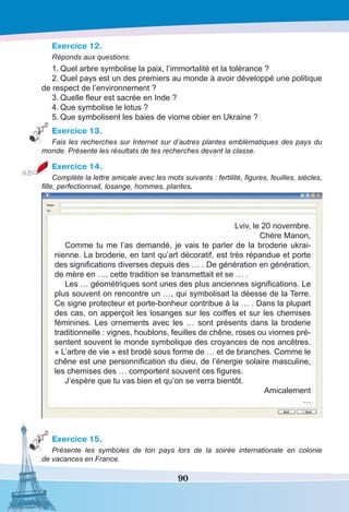 90
Exercice 12.
Réponds aux questions.
1.	Quel arbre symbolise la paix, l’immortalité et la tolérance ?
2.	Quel pays est un des premiers au monde à avoir développé une politique
de respect de l’environnement ?
3.	Quelle fleur est sacrée en Inde ?
4.	Que symbolise le lotus ?
5.	Que symbolisent les baies de viorne obier en Ukraine ?
Exercice 13.
Fais les recherches sur Internet sur d’autres plantes emblèmatiques des pays du
monde. Présente les résultats de tes recherches devant la classe.
Exercice 14.
Complète la lettre amicale avec les mots suivants : fertilité, figures, feuilles, siècles,
fille, perfectionnait, losange, hommes, plantes.
Lviv, le 20 novembre.
Chère Manon,
Comme tu me l’as demandé, je vais te parler de la broderie ukrai-
nienne. La broderie, en tant qu’art décoratif, est très répandue et porte
des significations diverses depuis des … . De génération en génération,
de mère en …, cette tradition se transmettait et se … .
Les … géométriques sont unes des plus anciennes significations. Le
plus souvent on rencontre un …, qui symbolisait la déesse de la Terre.
Ce signe protecteur et porte-bonheur contribue à la … . Dans la plupart
des cas, on apperçoit les losanges sur les coiffes et sur les chemises
féminines. Les ornements avec les … sont présents dans la broderie
traditionnelle : vignes, houblons, feuilles de chêne, roses ou viornes pré-
sentent souvent le monde symbolique des croyances de nos ancêtres.
« L’arbre de vie » est brodé sous forme de … et de branches. Comme le
chêne est une personnification du dieu, de l’énergie solaire masculine,
les chemises des … comportent souvent ces figures.
J’espère que tu vas bien et qu’on se verra bientôt.
Amicalement
…
Exercice 15.
Présente les symboles de ton pays lors de la soirée internationale en colonie
de vacances en France.
 