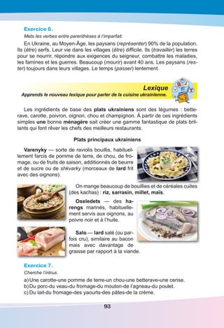 93
Exercice 6.
Mets les verbes entre parenthèses à l’imparfait.
En Ukraine, au moyen-âge, les paysans (représenter) 90% de la population.
Ils (être) serfs. Leur vie dans les villages (être) difficile. Ils (travailler) les terres
pour se nourrir, répondre aux exigences du seigneur, combattre les maladies,
les famines et les guerres. Beaucoup (mourir) avant 40 ans. Les paysans (res-
ter) toujours dans leurs villages. Le temps (passer) lentement.
Lexique
Apprends le nouveau lexique pour parler de la cuisine ukrainienne.
Les ingrédients de base des plats ukrainiens sont des légumes : bette-
rave, carotte, poivron, oignon, chou et champignon. À partir de ces ingrédients
simples une bonne ménagère sait créer une gamme fantastique de plats bril-
lants qui font rêver les chefs des meilleurs restaurants.
Plats principaux ukrainiens
Varenyky — sorte de raviolis bouillis, habituel-
lement farcis de pomme de terre, de chou, de fro-
mage, ou de fruits de saison, additionnés de beurre
et de sucre ou de shkvarky (morceaux de lard frit
avec des oignons).
On mange beaucoup de bouillies et de céréales cuites
(des kachas) : riz, sarrasin, millet, maïs.
Oseledets — des ha-
rengs marinés, habituelle-
ment servis aux oignons, au
poivre noir et à l’huile.
Salo — lard salé (ou par-
fois cru), similaire au bacon
mais avec davantage de
graisse par rapport à la viande.
Exercice 7.
Cherche l’intrus.
a)	Une carotte-une pomme de terre-un chou-une betterave-une cerise.
b)	Du porc-du veau-du fromage-du mouton-de l’agneau-du poulet.
c)	Du lait-du fromage-des yaourts-des pâtes-de la crème.
 
