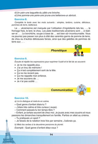 94
d)	Un pain-une baguette-du pâté-une brioche.
e)	Une pomme-une poire-une prune-une betterave-un abricot.
Exercice 8.
Complète le texte avec les mots suivants  : simples, lardons, cuisine, délicieux,
pommes de terre, betterave.
La … ukrainienne est marquée par l’utilisation d’ingrédients tels les, …, le
fromage frais, le lard, le chou. Les plats traditionnels ukrainiens sont … à réali-
ser et … . Le borchtche, soupe à base de … est bien sûr incontournable. Vous
ne pourrez pas passer non plus à côté des varenikis garnis de pomme de terre,
de chou ou d’autres délicieuses farces, ainsi que des galettes de pommes de
terre aux … .
Phonétique
Exercice 9.
Écoute et répète les expressions pour exprimer l’oubli et le fait de se souvenir.
•	 Je ne me rappelle plus.
•	 J’ai un trou de mémoire !
•	 Ça m’est complétement sorti de la tête.
•	 Ça ne me revient pas.
•	 Ça me rappelle mon enfance.
•	 Je me souviens de …
•	 Je n’ai pas oublié …
Communication
Exercice 10.
a) Lis le dialogue et mets-le en scène.
– Quel genre d’enfant étais-tu ?
– J’étais très calme et très curieux (-euse).
– Comment passais-tu ton temps libre ?
– Enfant, je sortais souvent de chez moi. Je jouais avec mes cousins et nous
passions les dimanches tranquillement en famille. Parfois on allait au cinéma.
– Tu pratiquais un sport ?
– Je faisais de la natation trois fois par semaine. J’adorais ça.
b) Mets les verbes à la deuxième personne du pluriel.
Exemple : Quel genre d’enfant étiez-vous ?
 