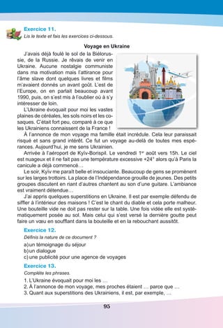 95
Exercice 11.
Lis le texte et fais les exercices ci-dessous.
Voyage en Ukraine
J’avais déjà foulé le sol de la Biélorus-
sie, de la Russie. Je rêvais de venir en
Ukraine. Aucune nostalgie communiste
dans ma motivation mais l’attirance pour
l’âme slave dont quelques livres et films
m’avaient donnés un avant goût. L’est de
l’Europe, on en parlait beaucoup avant
1990, puis, on s’est mis à l’oublier où à s’y
intéresser de loin.
L’Ukraine évoquait pour moi les vastes
plaines de céréales, les sols noirs et les co-
saques. C’était fort peu, comparé à ce que
les Ukrainiens connaissent de la France !
À l’annonce de mon voyage ma famille était incrédule. Cela leur paraissait
risqué et sans grand intérêt. Ce fut un voyage au-delà de toutes mes espé-
rances. Aujourd’hui, je me sens Ukrainien.
Arrivée à l’aéroport de Kyïv-Borispil. Le vendredi 1er
août vers 15h. Le ciel
est nuageux et il ne fait pas une température excessive +24° alors qu’à Paris la
canicule a déjà commencé…
Le soir, Kyïv me paraît belle et insouciante. Beaucoup de gens se promènent
sur les larges trottoirs. La place de l’Indépendance grouille de jeunes. Des petits
groupes discutent en riant d’autres chantent au son d’une guitare. L’ambiance
est vraiment détendue…
J’ai appris quelques superstitions en Ukraine. Il est par exemple défendu de
siffler à l’intérieur des maisons ! C’est le chant du diable et cela porte malheur.
Une bouteille vide ne doit pas rester sur la table. Une fois vidée elle est systé-
matiquement posée au sol. Mais celui qui s’est versé la dernière goutte peut
faire un vœu en soufflant dans la bouteille et en la rebouchant aussitôt.
Exercice 12.
Définis la nature de ce document ?
a)	un témoignage du séjour
b)	un dialogue
c)	une publicité pour une agence de voyages
Exercice 13.
Complète les phrases.
1.	L’Ukraine évoquait pour moi les …
2.	À l’annonce de mon voyage, mes proches étaient … parce que …
3.	Quant aux superstitions des Ukrainiens, il est, par exemple, …
 
